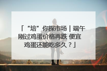 “培”你探市场｜端午刚过鸡蛋价格再跌 便宜鸡蛋还能吃多久？