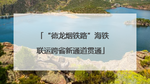 “德龙烟铁路”海铁联运跨省新通道贯通