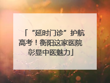 “延时门诊”护航高考！衡阳这家医院彰显中医魅力