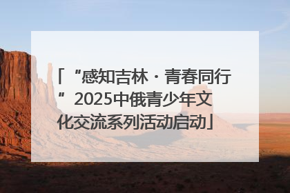 “感知吉林・青春同行”2025中俄青少年文化交流系列活动启动