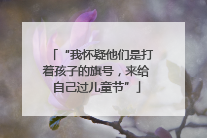 “我怀疑他们是打着孩子的旗号，来给自己过儿童节”