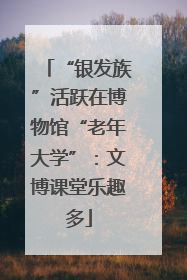 “银发族”活跃在博物馆“老年大学”：文博课堂乐趣多