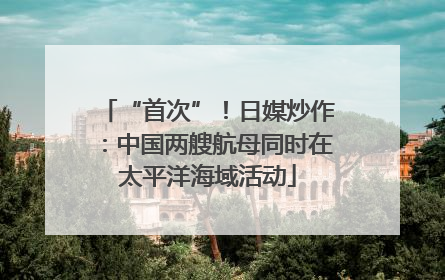 “首次”！日媒炒作：中国两艘航母同时在太平洋海域活动