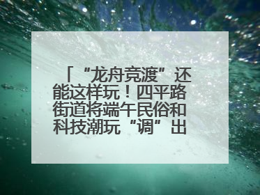 “龙舟竞渡”还能这样玩！四平路街道将端午民俗和科技潮玩“调”出这些创意