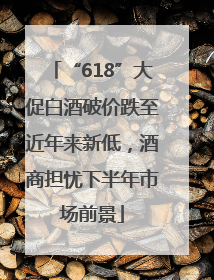 “618”大促白酒破价跌至近年来新低，酒商担忧下半年市场前景