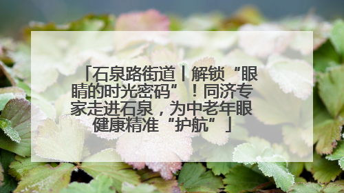 石泉路街道丨解锁“眼睛的时光密码”！同济专家走进石泉，为中老年眼健康精准“护航”