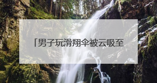 男子玩滑翔伞被云吸至8000米高空 什么是云吸？有多危险？