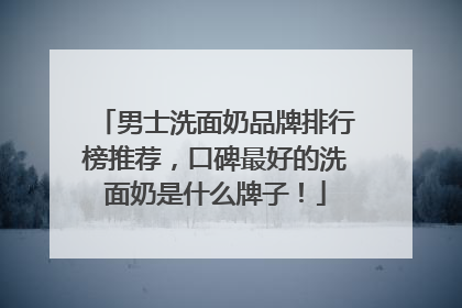男士洗面奶品牌排行榜推荐，口碑最好的洗面奶是什么牌子！