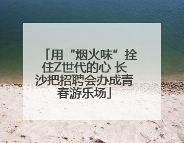 用“烟火味”拴住Z世代的心 长沙把招聘会办成青春游乐场