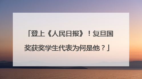 登上《人民日报》！复旦国奖获奖学生代表为何是他？