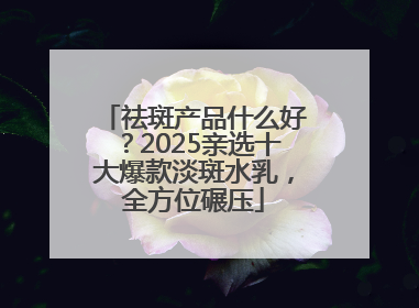 祛斑产品什么好？2025亲选十大爆款淡斑水乳，全方位碾压