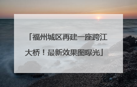 福州城区再建一座跨江大桥！最新效果图曝光