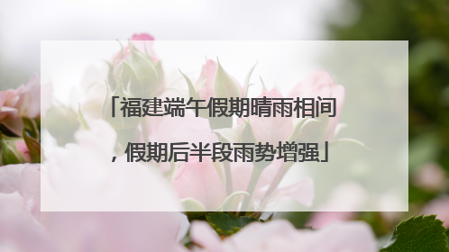 福建端午假期晴雨相间，假期后半段雨势增强