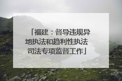 福建：督导违规异地执法和趋利性执法司法专项监督工作