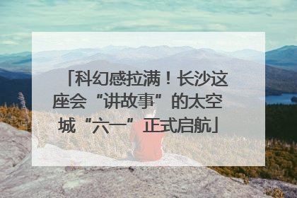 科幻感拉满！长沙这座会“讲故事”的太空城“六一”正式启航