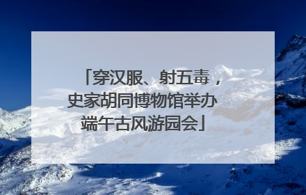 穿汉服、射五毒，史家胡同博物馆举办端午古风游园会