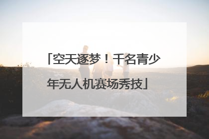 空天逐梦！千名青少年无人机赛场秀技