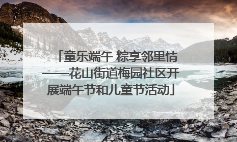 童乐端午 粽享邻里情——花山街道梅园社区开展端午节和儿童节活动