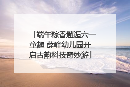 端午粽香邂逅六一童趣 薛峰幼儿园开启古韵科技奇妙游