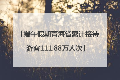 端午假期青海省累计接待游客111.88万人次