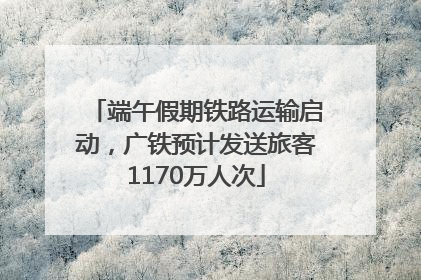 端午假期铁路运输启动，广铁预计发送旅客1170万人次