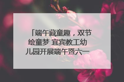 端午藏童趣，双节绘童梦 宜宾教工幼儿园开展端午暨六一亲子游园活动