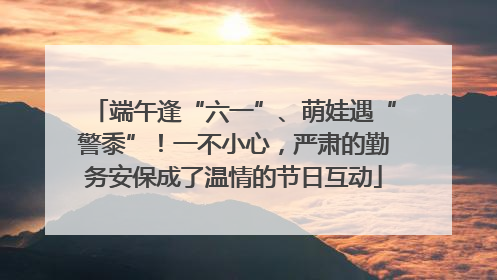 端午逢“六一”、萌娃遇“警黍”！一不小心，严肃的勤务安保成了温情的节日互动