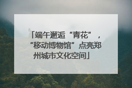 端午邂逅“青花”，“移动博物馆”点亮郑州城市文化空间