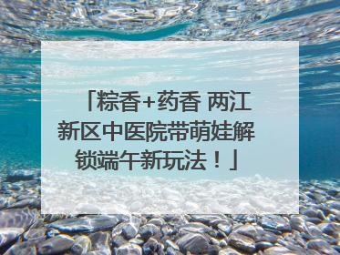 粽香+药香 两江新区中医院带萌娃解锁端午新玩法！