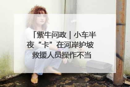 紫牛问政｜小车半夜“卡”在河岸护坡 救援人员操作不当致小车翻下河，然后直接走人了