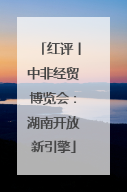 红评丨中非经贸博览会：湖南开放新引擎