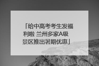 给中高考考生发福利啦 兰州多家A级景区推出暑期优惠