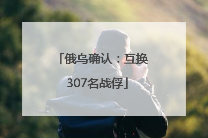 俄乌确认：互换307名战俘