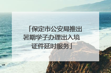 保定市公安局推出暑期学子办理出入境证件延时服务