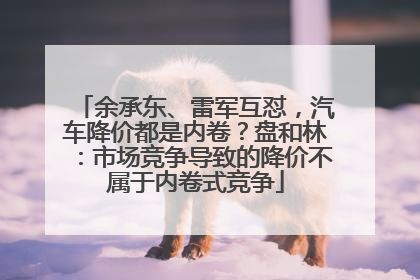 余承东、雷军互怼，汽车降价都是内卷？盘和林：市场竞争导致的降价不属于内卷式竞争