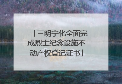 三明宁化全面完成烈士纪念设施不动产权登记证书