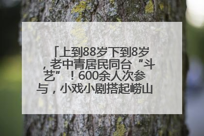 上到88岁下到8岁，老中青居民同台“斗艺”！600余人次参与，小戏小剧搭起崂山群众大舞台