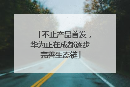 不止产品首发，华为正在成都逐步完善生态链