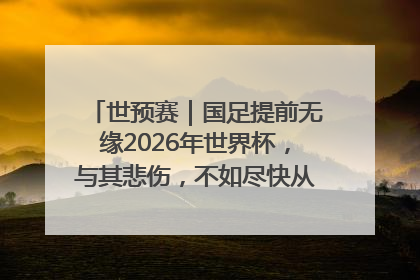 世预赛｜国足提前无缘2026年世界杯，与其悲伤，不如尽快从选帅开始重建
