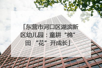 东营市河口区湖滨新区幼儿园：童耕“棉”田 “花”开成长