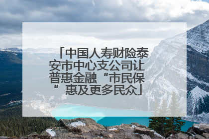 中国人寿财险泰安市中心支公司让普惠金融“市民保”惠及更多民众