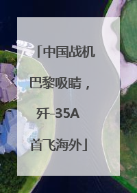 中国战机巴黎吸睛，歼-35A首飞海外