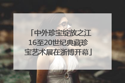 中外珍宝绽放之江 16至20世纪典藏珍宝艺术展在浙博开幕