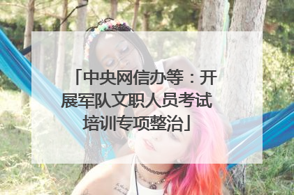 中央网信办等：开展军队文职人员考试培训专项整治