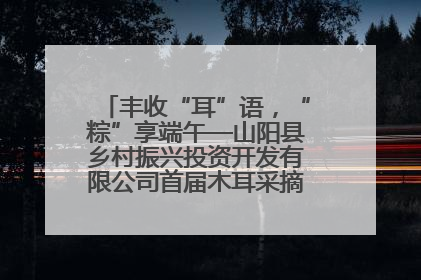 丰收“耳”语，“粽”享端午—山阳县乡村振兴投资开发有限公司首届木耳采摘活动盛大启幕