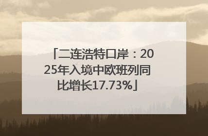 二连浩特口岸：2025年入境中欧班列同比增长17.73%