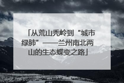 从荒山秃岭到“城市绿肺”——兰州南北两山的生态蝶变之路