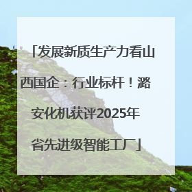 发展新质生产力看山西国企：行业标杆！潞安化机获评2025年省先进级智能工厂