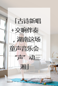 古诗新唱+交响伴奏，湖南这场童声音乐会“声”动三湘