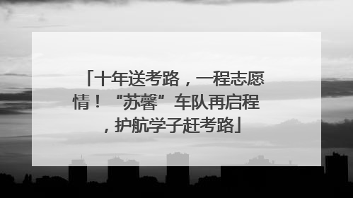 十年送考路，一程志愿情！“苏馨”车队再启程，护航学子赶考路